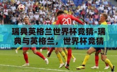 瑞典英格兰世界杯竞猜-瑞典与英格兰，世界杯竞猜的激情碰撞