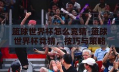 篮球世界杯怎么竞猜-篮球世界杯竞猜，技巧与策略的融合