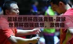 篮球世界杯四强竞猜-篮球世界杯四强猜想，激情碰撞，谁将问鼎？