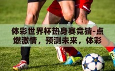 体彩世界杯热身赛竞猜-点燃激情，预测未来，体彩世界杯热身赛竞猜的乐趣与策略