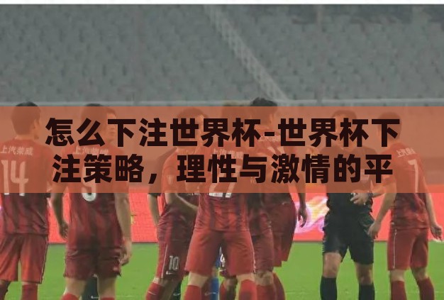 怎么下注世界杯-世界杯下注策略，理性与激情的平衡