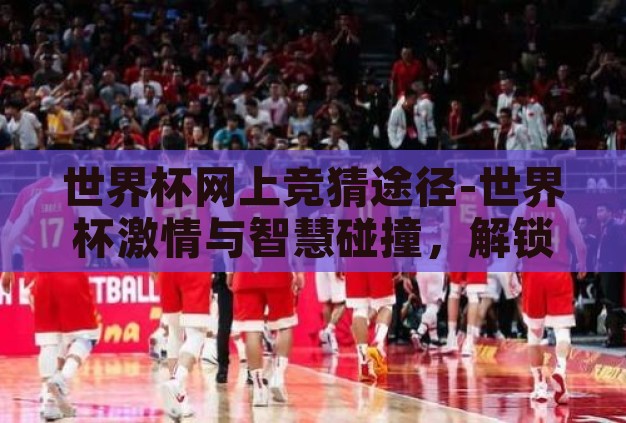 世界杯网上竞猜途径-世界杯激情与智慧碰撞,解锁网上竞猜新途径 世界杯网上竞猜途径-世界杯激情与智慧碰撞,解锁网上竞猜新途径
