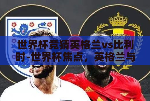 世界杯竞猜英格兰vs比利时-世界杯焦点,英格兰与比利时之战的战术解析与胜负预测 世界杯竞猜英格兰vs比利时-世界杯焦点,英格兰与比利时之战的战术解析与胜负预测