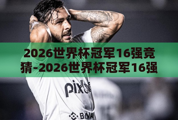 2026世界杯冠军16强竞猜-2026世界杯冠军16强竞猜,前瞻与预测 2026世界杯冠军16强竞猜-2026世界杯冠军16强竞猜,前瞻与预测