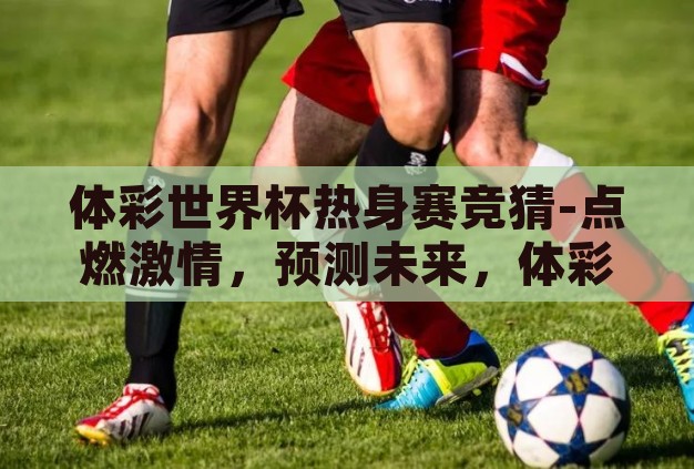 体彩世界杯热身赛竞猜-点燃激情,预测未来,体彩世界杯热身赛竞猜的乐趣与策略 体彩世界杯热身赛竞猜-点燃激情,预测未来,体彩世界杯热身赛竞猜的乐趣与策略