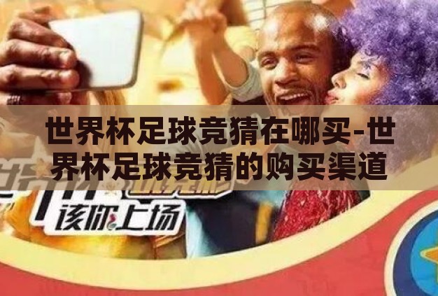 世界杯足球竞猜在哪买-世界杯足球竞猜的购买渠道与注意事项 世界杯足球竞猜在哪买-世界杯足球竞猜的购买渠道与注意事项