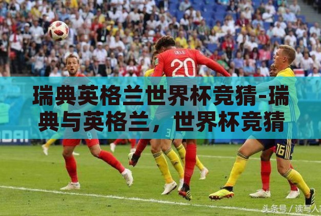 瑞典英格兰世界杯竞猜-瑞典与英格兰,世界杯竞猜的激情碰撞 瑞典英格兰世界杯竞猜-瑞典与英格兰,世界杯竞猜的激情碰撞