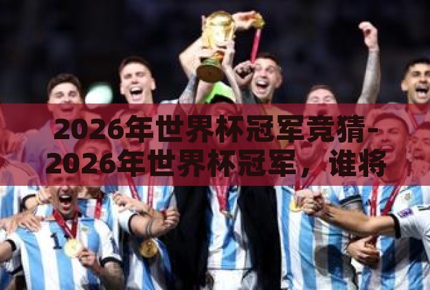 2026年世界杯冠军竞猜-2026年世界杯冠军,谁将捧起大力神杯? 2026年世界杯冠军竞猜-2026年世界杯冠军,谁将捧起大力神杯?