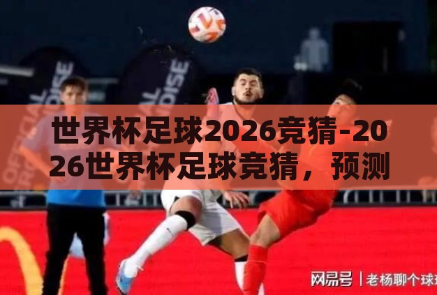 世界杯足球2026竞猜-2026世界杯足球竞猜,预测与激情的碰撞 世界杯足球2026竞猜-2026世界杯足球竞猜,预测与激情的碰撞