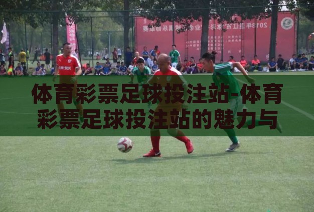 体育彩票足球投注站-体育彩票足球投注站的魅力与责任 体育彩票足球投注站-体育彩票足球投注站的魅力与责任