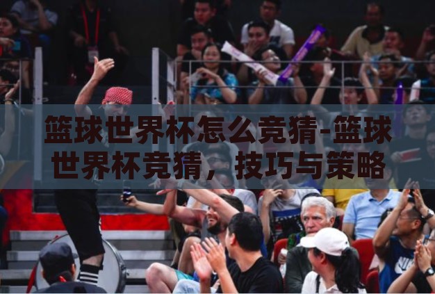 篮球世界杯怎么竞猜-篮球世界杯竞猜,技巧与策略的融合 篮球世界杯怎么竞猜-篮球世界杯竞猜,技巧与策略的融合