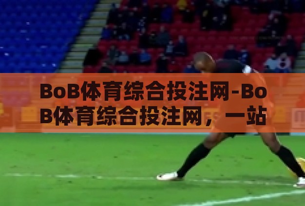 BoB体育综合投注网-BoB体育综合投注网,一站式体育娱乐新体验的探索 BoB体育综合投注网-BoB体育综合投注网,一站式体育娱乐新体验的探索