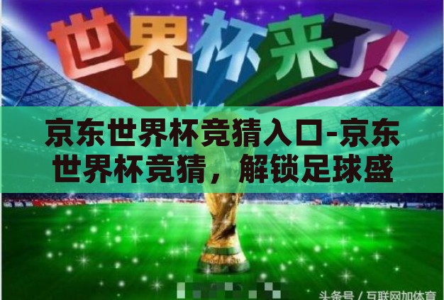 京东世界杯竞猜入口-京东世界杯竞猜，解锁足球盛宴的趣味新方式