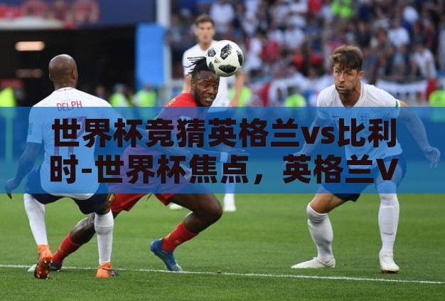 世界杯竞猜英格兰vs比利时-世界杯焦点,英格兰VS比利时——战术解析与胜负猜想 世界杯竞猜英格兰vs比利时-世界杯焦点,英格兰VS比利时——战术解析与胜负猜想